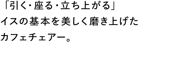 「引く・座る・立ち上がる」イスの基本を美しく磨き上げたカフェチェアー。