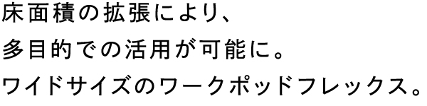 床面積の拡張により、多目的での活用が可能に。ワイドサイズのワークポッドフレックス。